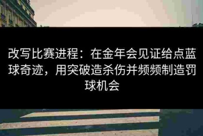 改写比赛进程：在金年会见证给点蓝球奇迹，用突破造杀伤并频频制造罚球机会