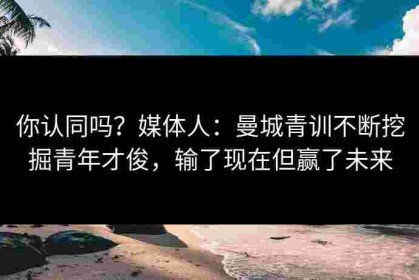 你认同吗？媒体人：曼城青训不断挖掘青年才俊，输了现在但赢了未来