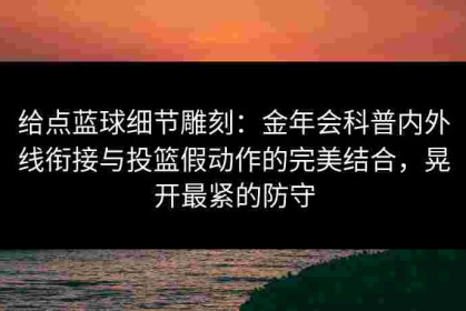 给点蓝球细节雕刻：金年会科普内外线衔接与投篮假动作的完美结合，晃开最紧的防守