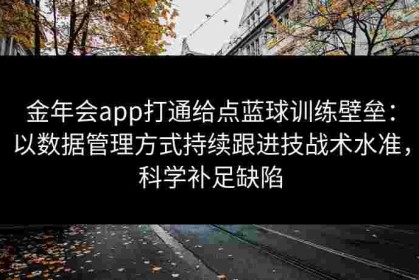 金年会app打通给点蓝球训练壁垒：以数据管理方式持续跟进技战术水准，科学补足缺陷
