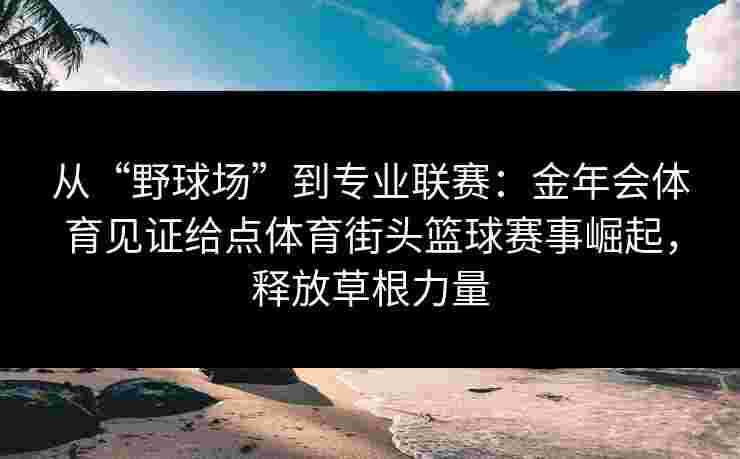 从“野球场”到专业联赛：金年会体育见证给点体育街头篮球赛事崛起，释放草根力量