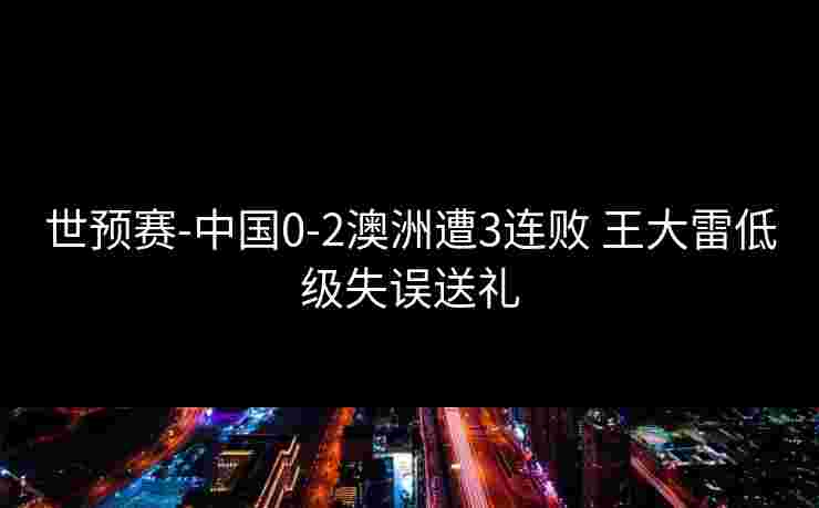世预赛-中国0-2澳洲遭3连败 王大雷低级失误送礼